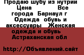 Продаю шубу из нутрии › Цена ­ 10 000 - Все города, Барнаул г. Одежда, обувь и аксессуары » Женская одежда и обувь   . Астраханская обл.